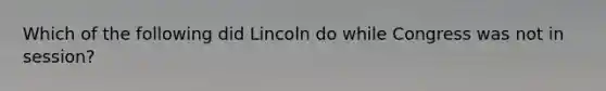 Which of the following did Lincoln do while Congress was not in session?