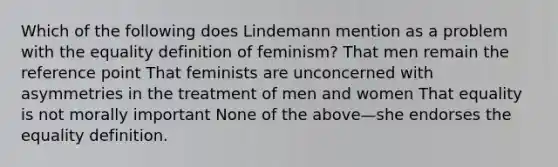 Which of the following does Lindemann mention as a problem with the equality definition of feminism? That men remain the reference point That feminists are unconcerned with asymmetries in the treatment of men and women That equality is not morally important None of the above—she endorses the equality definition.