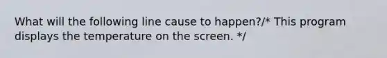 What will the following line cause to happen?/* This program displays the temperature on the screen. */