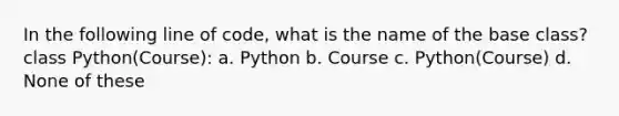 In the following line of code, what is the name of the base class? class Python(Course): a. Python b. Course c. Python(Course) d. None of these