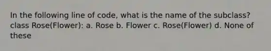 In the following line of code, what is the name of the subclass? class Rose(Flower): a. Rose b. Flower c. Rose(Flower) d. None of these