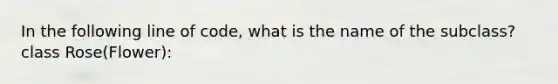 In the following line of code, what is the name of the subclass? class Rose(Flower):