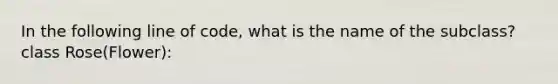 In the following line of code, what is the name of the subclass?class Rose(Flower):