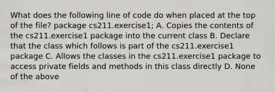 What does the following line of code do when placed at the top of the file? package cs211.exercise1; A. Copies the contents of the cs211.exercise1 package into the current class B. Declare that the class which follows is part of the cs211.exercise1 package C. Allows the classes in the cs211.exercise1 package to access private fields and methods in this class directly D. None of the above