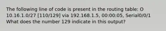 The following line of code is present in the routing table: O 10.16.1.0/27 [110/129] via 192.168.1.5, 00:00:05, Serial0/0/1 What does the number 129 indicate in this output?