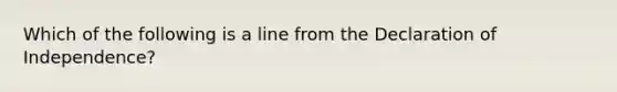 Which of the following is a line from the Declaration of Independence?