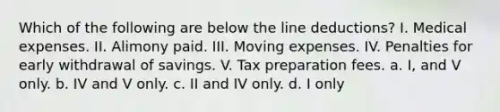 Which of the following are below the line deductions? I. Medical expenses. II. Alimony paid. III. Moving expenses. IV. Penalties for early withdrawal of savings. V. Tax preparation fees. a. I, and V only. b. IV and V only. c. II and IV only. d. I only