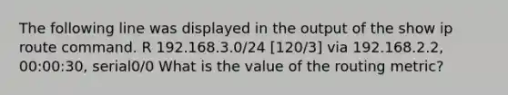 The following line was displayed in the output of the show ip route command. R 192.168.3.0/24 [120/3] via 192.168.2.2, 00:00:30, serial0/0 What is the value of the routing metric?