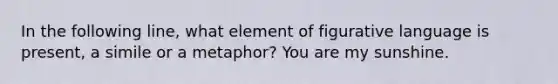 In the following line, what element of figurative language is present, a simile or a metaphor? You are my sunshine.