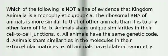 Which of the following is NOT a line of evidence that Kingdom Animalia is a monophyletic group? a. The ribosomal RNA of animals is more similar to that of other animals than it is to any other form of life. b. Animals share unique similarities in their cell-to-cell junctions. c. All animals have the same genetic code. d. Animals share similarities in the molecules in their extracellular matrices. e. All animals have bilateral symmetry.