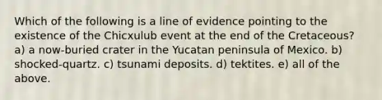 Which of the following is a line of evidence pointing to the existence of the Chicxulub event at the end of the Cretaceous? a) a now-buried crater in the Yucatan peninsula of Mexico. b) shocked-quartz. c) tsunami deposits. d) tektites. e) all of the above.