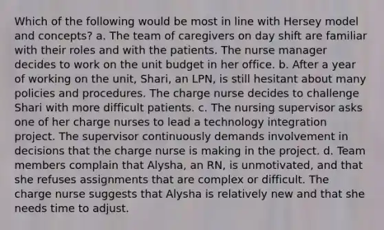 Which of the following would be most in line with Hersey model and concepts? a. The team of caregivers on day shift are familiar with their roles and with the patients. The nurse manager decides to work on the unit budget in her office. b. After a year of working on the unit, Shari, an LPN, is still hesitant about many policies and procedures. The charge nurse decides to challenge Shari with more difficult patients. c. The nursing supervisor asks one of her charge nurses to lead a technology integration project. The supervisor continuously demands involvement in decisions that the charge nurse is making in the project. d. Team members complain that Alysha, an RN, is unmotivated, and that she refuses assignments that are complex or difficult. The charge nurse suggests that Alysha is relatively new and that she needs time to adjust.