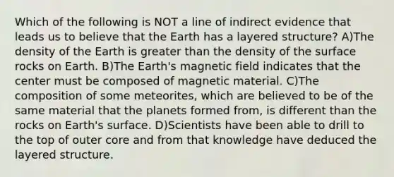 Which of the following is NOT a line of indirect evidence that leads us to believe that the Earth has a layered structure? A)The density of the Earth is greater than the density of the surface rocks on Earth. B)The Earth's magnetic field indicates that the center must be composed of magnetic material. C)The composition of some meteorites, which are believed to be of the same material that the planets formed from, is different than the rocks on Earth's surface. D)Scientists have been able to drill to the top of outer core and from that knowledge have deduced the layered structure.