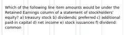 Which of the following line item amounts would be under the Retained Earnings column of a statement of stockholders' equity? a) treasury stock b) dividends: preferred c) additional paid-in capital d) net income e) stock issuances f) dividend: common