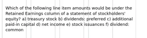 Which of the following line item amounts would be under the Retained Earnings column of a statement of stockholders' equity? a) treasury stock b) dividends: preferred c) additional paid-in capital d) net income e) stock issuances f) dividend: common