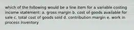 which of the following would be a line item for a variable costing income statement: a. gross margin b. cost of goods available for sale c. total cost of goods sold d. contribution margin e. work in process inventory