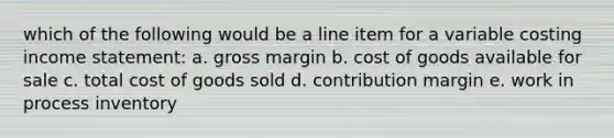 which of the following would be a line item for a variable costing income statement: a. gross margin b. cost of goods available for sale c. total cost of goods sold d. contribution margin e. work in process inventory