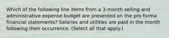 Which of the following line items from a 3-month selling and administrative expense budget are presented on the pro forma financial statements? Salaries and utilities are paid in the month following their occurrence. (Select all that apply.)