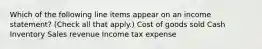 Which of the following line items appear on an income statement? (Check all that apply.) Cost of goods sold Cash Inventory Sales revenue Income tax expense