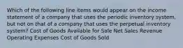 Which of the following line items would appear on the income statement of a company that uses the periodic inventory system, but not on that of a company that uses the perpetual inventory system? Cost of Goods Available for Sale Net Sales Revenue Operating Expenses Cost of Goods Sold