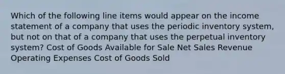 Which of the following line items would appear on the income statement of a company that uses the periodic inventory system, but not on that of a company that uses the perpetual inventory system? Cost of Goods Available for Sale Net Sales Revenue Operating Expenses Cost of Goods Sold