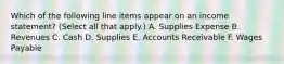 Which of the following line items appear on an income statement? (Select all that apply.) A. Supplies Expense B. Revenues C. Cash D. Supplies E. Accounts Receivable F. Wages Payable