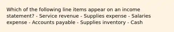 Which of the following line items appear on an <a href='https://www.questionai.com/knowledge/kCPMsnOwdm-income-statement' class='anchor-knowledge'>income statement</a>? - Service revenue - Supplies expense - Salaries expense - <a href='https://www.questionai.com/knowledge/kWc3IVgYEK-accounts-payable' class='anchor-knowledge'>accounts payable</a> - Supplies inventory - Cash