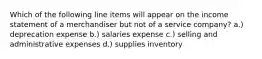 Which of the following line items will appear on the income statement of a merchandiser but not of a service company? a.) deprecation expense b.) salaries expense c.) selling and administrative expenses d.) supplies inventory