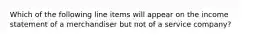 Which of the following line items will appear on the income statement of a merchandiser but not of a service​ company?