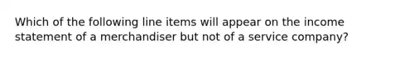 Which of the following line items will appear on the income statement of a merchandiser but not of a service​ company?