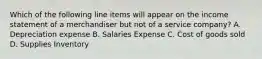 Which of the following line items will appear on the income statement of a merchandiser but not of a service company? A. Depreciation expense B. Salaries Expense C. Cost of goods sold D. Supplies Inventory