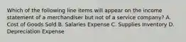 Which of the following line items will appear on the income statement of a merchandiser but not of a service​ company? A. Cost of Goods Sold B. Salaries Expense C. Supplies Inventory D. Depreciation Expense