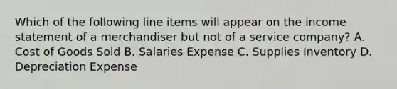 Which of the following line items will appear on the income statement of a merchandiser but not of a service​ company? A. Cost of Goods Sold B. Salaries Expense C. Supplies Inventory D. Depreciation Expense