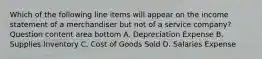 Which of the following line items will appear on the income statement of a merchandiser but not of a service​ company? Question content area bottom A. Depreciation Expense B. Supplies Inventory C. Cost of Goods Sold D. Salaries Expense