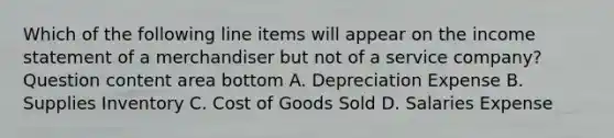 Which of the following line items will appear on the income statement of a merchandiser but not of a service​ company? Question content area bottom A. Depreciation Expense B. Supplies Inventory C. Cost of Goods Sold D. Salaries Expense