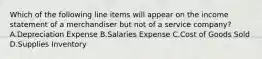 Which of the following line items will appear on the income statement of a merchandiser but not of a service​ company? A.Depreciation Expense B.Salaries Expense C.Cost of Goods Sold D.Supplies Inventory