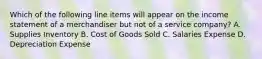 Which of the following line items will appear on the income statement of a merchandiser but not of a service​ company? A. Supplies Inventory B. Cost of Goods Sold C. Salaries Expense D. Depreciation Expense