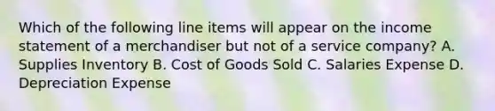 Which of the following line items will appear on the income statement of a merchandiser but not of a service​ company? A. Supplies Inventory B. Cost of Goods Sold C. Salaries Expense D. Depreciation Expense