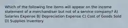 Which of the following line items will appear on the income statement of a merchandiser but not of a service company? A) Salaries Expense B) Depreciation Expense C) Cost of Goods Sold D) Supplies Inventory