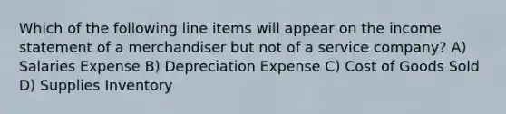 Which of the following line items will appear on the income statement of a merchandiser but not of a service company? A) Salaries Expense B) Depreciation Expense C) Cost of Goods Sold D) Supplies Inventory