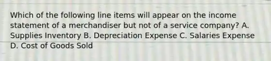 Which of the following line items will appear on the income statement of a merchandiser but not of a service​ company? A. Supplies Inventory B. Depreciation Expense C. Salaries Expense D. Cost of Goods Sold