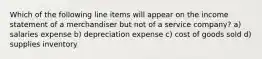 Which of the following line items will appear on the income statement of a merchandiser but not of a service company? a) salaries expense b) depreciation expense c) cost of goods sold d) supplies inventory