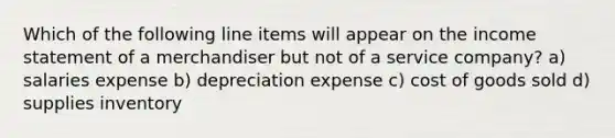 Which of the following line items will appear on the income statement of a merchandiser but not of a service company? a) salaries expense b) depreciation expense c) cost of goods sold d) supplies inventory