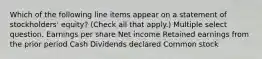 Which of the following line items appear on a statement of stockholders' equity? (Check all that apply.) Multiple select question. Earnings per share Net income Retained earnings from the prior period Cash Dividends declared Common stock