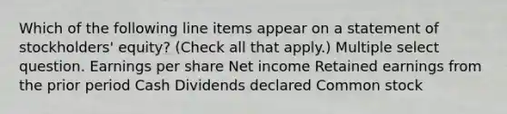 Which of the following line items appear on a statement of stockholders' equity? (Check all that apply.) Multiple select question. Earnings per share Net income Retained earnings from the prior period Cash Dividends declared Common stock