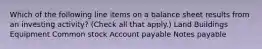 Which of the following line items on a balance sheet results from an investing activity? (Check all that apply.) Land Buildings Equipment Common stock Account payable Notes payable