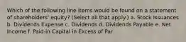 Which of the following line items would be found on a statement of shareholders' equity? (Select all that apply.) a. Stock Issuances b. Dividends Expense c. Dividends d. Dividends Payable e. Net Income f. Paid-in Capital in Excess of Par