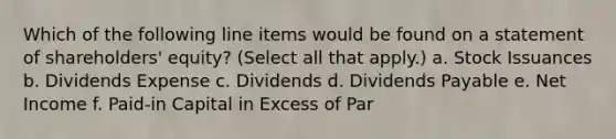 Which of the following line items would be found on a statement of shareholders' equity? (Select all that apply.) a. Stock Issuances b. Dividends Expense c. Dividends d. Dividends Payable e. Net Income f. Paid-in Capital in Excess of Par