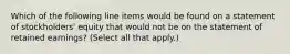 Which of the following line items would be found on a statement of stockholders' equity that would not be on the statement of retained earnings? (Select all that apply.)