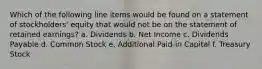 Which of the following line items would be found on a statement of stockholders' equity that would not be on the statement of retained earnings? a. Dividends b. Net Income c. Dividends Payable d. Common Stock e. Additional Paid-in Capital f. Treasury Stock